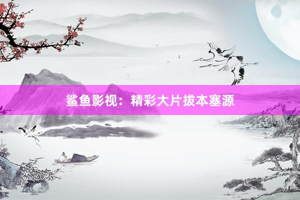 鲨鱼影视：精彩大片拔本塞源