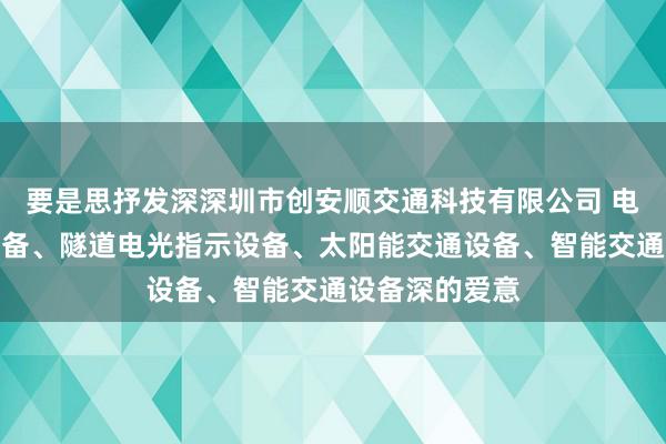 要是思抒发深深圳市创安顺交通科技有限公司 电路电气成套设备、隧道电光指示设备、太阳能交通设备、智能交通设备深的爱意