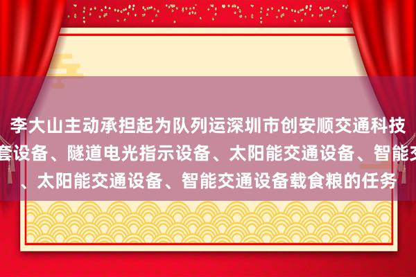 李大山主动承担起为队列运深圳市创安顺交通科技有限公司 电路电气成套设备、隧道电光指示设备、太阳能交通设备、智能交通设备载食粮的任务